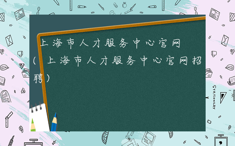 上海市人才服务中心官网 (上海市人才服务中心官网招聘)